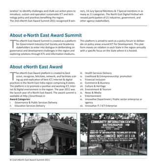 8 I 2nd eNorth East Award Summit 2011
laration’ to identify challenges and chalk out action plans to
introduce, sustain and operation sustainable ICT and tech-
nology policy and practices beneﬁting the region.
The 2nd eNorth East Award Summit 2011 recognised 8 win-
ners, 14 Jury Special Mentions & 7 Special mentions in as
many as 11 categories. The North East Digital Festival wit-
nessed participation of 21 industries, government, and
other agency stakeholders.
About e-North East Award Summit
T
he eNorth East Award Summit is created as a platform
for Government-Industry-Civil Society and Academia
stakeholders to enter into dialogue in deliberating on
governance and development challenges in the region and
exploring solutions through ICTs and information mediums.
This platform is aimed to work as a policy forum to deliber-
ate on policy areas around ICT for Development. This plat-
form moves on rotation in each State in the region annually
with a speciﬁc focus on the State where it is hosted.
About eNorth East Award
T
he eNorth East Award platform is created to best
scout, recognise, felicitate, network, and facilitate scal-
ing up and replication of best ICT, Internet & digital
practices in the North East India region comprising 8 states.
The platform is to promote a positive and working ICT, Inter-
net & Digital environment in the region. The year 2011 was
the launch year of e-North East Award. The award summit is
available at http://enortheast.in
Award Categories:
i. Governance & Public Services Delivery
ii. Education Services Delivery
iii. Health Services Delivery
iv. Livelihood & Entrepreneurship promotion
v. Financial Inclusion
vi. Commerce & Business
vii. Culture & Heritage
viii. Environment & Tourism
ix. News & Media
x. Entertainment
xi. Innovative Department / Public sector enterprise or
agency
xii. Innovative IT / ICT Enterprise
 