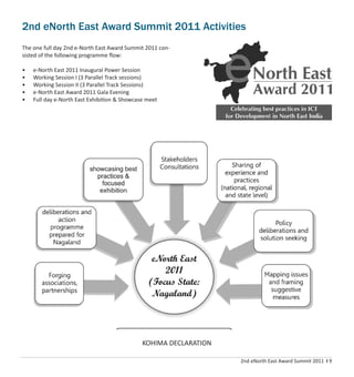 2nd eNorth East Award Summit 2011 I 9
2nd eNorth East Award Summit 2011 Activities
The one full day 2nd e-North East Award Summit 2011 con-
sisted of the following programme ﬂow:
• e-North East 2011 Inaugural Power Session
• Working Session I (3 Parallel Track sessions)
• Working Session II (3 Parallel Track Sessions)
• e-North East Award 2011 Gala Evening
• Full day e-North East Exhibition & Showcase meet
KOHIMA DECLARATION
 