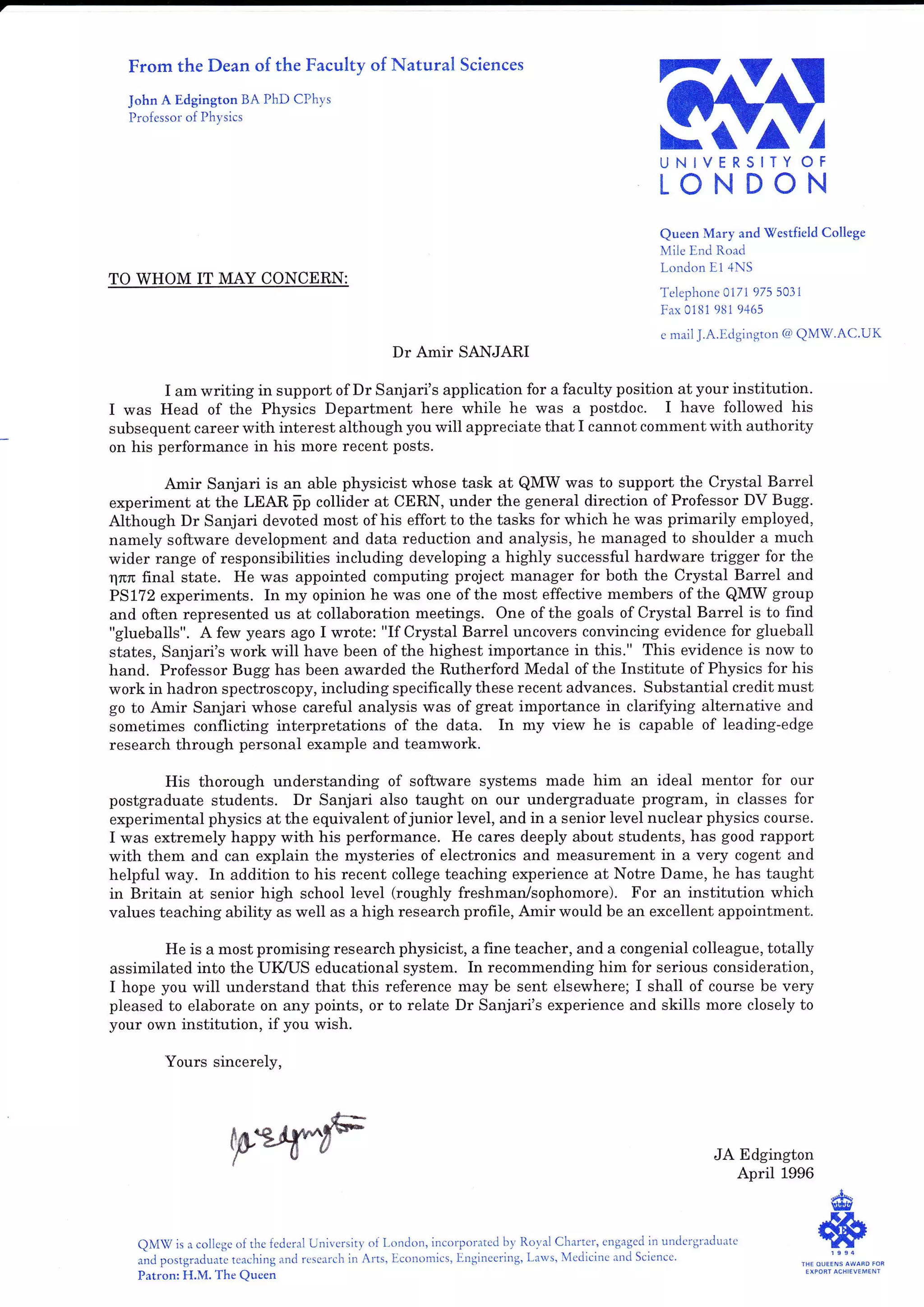 From the Dean of the Faculty of Natural Sciences
John A Edgington BA PhD CPhys
Professor of Physics
,/
OF
N
UNIVERSITY
LONDO
TO WHOM IT MAY CONCERN:
Dr Amir SANJARI
I am writing in support of Dr Sanjari's application for a faculty position at your institution.
I was Head of the Physics Department here while he was a postdoc. I have followed his
subsequent career with interest although you will appreciate that I cannot comment with authority
on his performance in his more recent posts.
Amir Sanjari is an able physicist whose task at QMW was to support the Crystal Barrel
experiment at the LEAR p-p collider at CERN, under the general direction of Professor DV Bugg.
Although Dr Sanjari devoted most of his effort to the tasks for which he was primarily employed,
namely software development and data reduction and analysis, he managed to shoulder a much
wider range of responsibilities including developing a highly successful hardware trigger for the
rlnrc final state. He was appointed computing project manager for both the Crystal Barrel and
PS172 experiments. In my opinion he was one of the most effective members of the QMW group
and often represented us at collaboration meetings. One of the goals of Crystal Barrel is to find
"glueballs". A few years ago I wrote: "If Crystal Barrel uncovers convincing evidence for glueball
states, Sanjari's work will have been of the highest importance in this." This evidence is now to
hand. Professor Bugg has been awarded the Rutherford Medal of the Institute of Physics for his
work in hadron spectroscopy, including specifically these recent advances. Substantial credit must
go to Amir Sanjari whose careful analysis was of great importance in clarifying alternative and
sometimes conflicting interpretations of the data. In my view he is capable of leading-edge
research through personal example and teamwork.
His thorough understanding of sofhvare systems made him an ideal mentor for our
postgraduate students. Dr Sanjari also taught on our undergraduate program, in classes for
experimental physics at the equivalent ofjunior level, and in a senior level nuclear physics course.
I was extremely happy with his performance. He cares deeply about students, has good rapport
with them and can explain the mysteries of electronics and measurement in a very cogent and
helpful way. In addition to his recent college teaching experience at Notre Dame, he has taught
in Britain at senior high school level (roughly freshman/sophomore). For an institution which
values teaching ability as well as a high research profile, Amir would be an excellent appointment.
He is a most promising research physicist, a fine teacher, and a congenial colleague, totally
assimilated into the UMS educational system. In recommending him for serious consideration,
I hope you will understand that this reference may be sent eisewhere; I shall of course be very
pleased to elaborate on any points, or to relate Dr Sanjari's experience and skills more closely to
your own institution, if you wish.
Yours sincerely,
pe/il^"rF JA Edgington
April 1996
QMV is a college of the fedcral University of London, incorporated by Roval Charter, engaged in undergraduatc
a1d postg."dr.,"te tcaching and rcsearch in Arts, Ecorromics, Engineering, Laws, Medicine and Science .
Patron: H,M. The Queen
Queen Mary and Vestfield College
Mile End Road
London E1 4NS
Telephone 0171 975 5031
F-ax 0181 981 9465
c mail J.A.Edgington @ QM7.AC'UK
"{kvtc
*sTHE OUEENS AWAFD
EXPORT ACHIEVEME NT
 