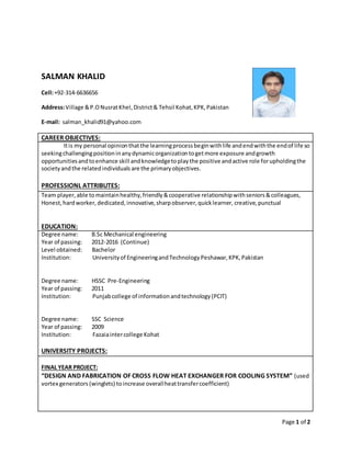 Page 1 of 2
SALMAN KHALID
Cell:+92-314-6636656
Address:Village &P.ONusratKhel,District& Tehsil Kohat,KPK,Pakistan
E-mail: salman_khalid91@yahoo.com
CAREER OBJECTIVES:
Itis my personal opinionthatthe learningprocessbeginwithlife andendwiththe endof life so
seekingchallengingpositioninanydynamicorganizationtogetmore exposure andgrowth
opportunitiesandtoenhance skill andknowledgetoplaythe positive andactive role forupholdingthe
societyandthe relatedindividuals are the primaryobjectives.
PROFESSIONL ATTRIBUTES:
Team player,able tomaintainhealthy,friendly &cooperative relationshipwithseniors&colleagues,
Honest,hardworker, dedicated, innovative,sharpobserver,quicklearner, creative,punctual
EDUCATION:
Degree name: B.Sc Mechanical engineering
Year of passing: 2012-2016 (Continue)
Level obtained: Bachelor
Institution: Universityof EngineeringandTechnologyPeshawar,KPK,Pakistan
Degree name: HSSC Pre-Engineering
Year of passing: 2011
Institution: Punjabcollege of informationandtechnology(PCIT)
Degree name: SSC Science
Year of passing: 2009
Institution: Fazaiaintercollege Kohat
UNIVERSITY PROJECTS:
FINAL YEAR PROJECT:
“DESIGN AND FABRICATION OF CROSS FLOW HEAT EXCHANGER FOR COOLING SYSTEM” (used
vortex generators (winglets) toincrease overallheattransfercoefficient)
 