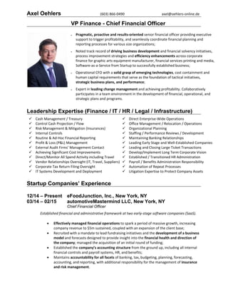 Axel Oehlers (603) 866‐0490  axel@oehlers‐online.de 
VP Finance - Chief Financial Officer
 Pragmatic, proactive and results‐oriented senior financial officer providing executive 
support to trigger profitability, and seamlessly coordinate financial planning and 
reporting processes for various size organizations; 
 
 Noted track record of driving business development and financial solvency initiatives, 
process improvement strategies and efficiency enhancements across corporate 
finance for graphic arts equipment manufacturer, financial services printing and media, 
Software‐as‐a‐Service from Startup to successfully established business; 
 
 Operational CFO with a solid grasp of emerging technologies, cost containment and 
human capital requirements that serve as the foundation of tactical initiatives, 
strategic business plans, and performance; 
 
 Expert in leading change management and achieving profitability. Collaboratively 
participates in a team environment in the development of financial, operational, and 
strategic plans and programs. 
 
 
 
Leadership Expertise (Finance / IT / HR / Legal / Infrastructure)
 Cash Management / Treasury 
 Control Cash Projection / Flow 
 Risk Management & Mitigation (Insurances) 
 Internal Controls 
 Routine & Ad‐Hoc Financial Reporting 
 Profit & Loss (P&L) Management 
 External Audit Firms’ Management Contact 
 Achieving Significant Cost Improvements 
 Direct/Monitor All Spend Activity including Travel 
 Vendor Relationships Oversight (IT, Travel, Suppliers) 
 Corporate Tax Return Filing Oversight 
 IT Systems Development and Deployment 
 Direct Enterprise‐Wide Operations
 Office Management / Relocation / Operations 
 Organizational Planning 
 Staffing / Performance Reviews / Development 
 Maintaining Banking Relationships 
 Leading Early Stage and Well‐Established Companies
 Leading and Closing Large Ticket Transactions 
 Develop/Implement Long Term Corporate Vision 
 Established / Transitioned HR Administration 
 Payroll / Benefits Administration Responsibility 
 Automation of Repeat Processes 
 Litigation Expertise to Protect Company Assets  
Startup Companies’ Experience
12/14 – Present eFoodJunction, Inc., New York, NY
03/14 – 02/15 automotiveMastermind LLC, New York, NY
Chief Financial Officer
 
Established financial and administrative framework at two early‐stage software companies (SaaS).  
 
 Effectively managed financial operations to spark a period of massive growth, increasing 
company revenue to $5m sustained, coupled with an expansion of the client base; 
 Recruited with a mandate to lead fundraising initiatives and the development of a business 
model and forecasts designed to provide insight into the financial health and direction of 
the company; managed the acquisition of an initial round of funding; 
 Established the company’s accounting structure from the ground up, including all internal 
financial controls and payroll systems, HR, and benefits; 
 Maintains accountability for all facets of banking, tax, budgeting, planning, forecasting, 
accounting, and reporting, with additional responsibility for the management of insurance 
and risk management.  
 