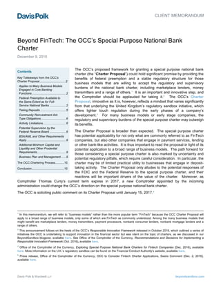 Davis Polk & Wardwell LLP beyondsandbox.com
The OCC’s proposed framework for granting a special purpose national bank
charter (the “Charter Proposal”) could hold significant promise by providing the
benefits of federal preemption and a stable regulatory structure for those
business models that are willing to accept the regulatory and supervisory
burdens of the national bank charter, including marketplace lenders, money
transmitters and a range of others.1
It is an important and innovative step, and
the Comptroller should be applauded for taking it.2
The OCC’s Charter
Proposal, innovative as it is, however, reflects a mindset that varies significantly
from that underlying the United Kingdom’s regulatory sandbox initiative, which
offers lighter touch regulation during the early phases of a company’s
development.3
For many business models or early stage companies, the
regulatory and supervisory burdens of the special purpose charter may outweigh
its benefits.
The Charter Proposal is broader than expected. The special purpose charter
has potential applicability for not only what are commonly referred to as FinTech
companies, but also other companies that engage in payment services, lending
or other bank-like activities. It is thus important to read the proposal in light of its
potential application to a broad range of business models. The path forward for
those considering a special purpose charter is also marked by uncertainty and
potential regulatory pitfalls, which require careful consideration. In particular, the
charter may be of limited practical utility to businesses that engage in deposit-
taking activity. The Charter Proposal only alludes to the potential responses of
the FDIC and the Federal Reserve to the special purpose charter, and their
reactions will be important drivers of the value of the charter. Moreover, as
Comptroller Thomas Curry’s current term expires in 2017, a new Comptroller appointed by the incoming
administration could change the OCC’s direction on the special purpose national bank charter.
The OCC is soliciting public comment on its Charter Proposal until January 15, 2017.4
1
In this memorandum, we will refer to “business models” rather than the more popular term “FinTech” because the OCC Charter Proposal will
apply to a broad range of business models, only some of which are FinTech as commonly understood. Among the many business models that
might benefit are marketplace lenders, money transmitters, payment processors, nonbank consumer lenders, nonbank mortgage lenders and a
range of others.
2
This announcement follows on the heels of the OCC’s Responsible Innovation Framework released in October 2016, which outlined a series of
initiatives the OCC is undertaking to support innovation in the financial sector but was silent on the topic of charters, as we discussed in our
BeyondSandbox blogpost, available here. See Office of the Comptroller of the Currency, Recommendations and Decisions for Implementing a
Responsible Innovation Framework (Oct. 2016), available here.
3
Office of the Comptroller of the Currency, Exploring Special Purpose National Bank Charters for Fintech Companies (Dec. 2016), available
here. More information on the U.K.’s regulatory sandbox can be found on the Financial Conduct Authority’s website, available here.
4
Press release, Office of the Comptroller of the Currency, OCC to Consider Fintech Charter Applications, Seeks Comment (Dec. 2, 2016),
available here.
CLIENT MEMORANDUM
Beyond FinTech: The OCC’s Special Purpose National Bank
Charter
December 9, 2016
Contents
Key Takeaways from the OCC’s
Charter Proposal................................2
Applies to Many Business Models
Engaged in Core Banking
Functions .........................................2
Federal Preemption Available to
the Same Extent as for Full-
Service National Banks ....................2
Taking Deposits ...............................5
Community Reinvestment Act-
Type Obligations ..............................6
Activity Limitations............................6
Potential Supervision by the
Federal Reserve Board ....................6
BSA/AML and Other Requirements
Apply................................................9
Additional Minimum Capital and
Liquidity and Other Prudential
Requirements...................................9
Business Plan and Management......9
The OCC Chartering Process...........10
Conclusion.......................................10
 