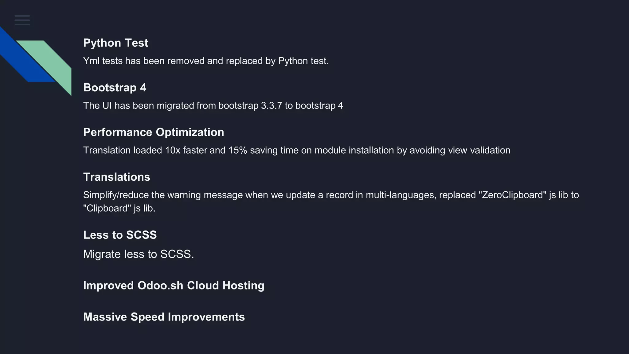 Python Test
Yml tests has been removed and replaced by Python test.
Bootstrap 4
The UI has been migrated from bootstrap 3.3.7 to bootstrap 4
Performance Optimization
Translation loaded 10x faster and 15% saving time on module installation by avoiding view validation
Translations
Simplify/reduce the warning message when we update a record in multi-languages, replaced "ZeroClipboard" js lib to
"Clipboard" js lib.
Less to SCSS
Migrate less to SCSS.
Improved Odoo.sh Cloud Hosting
Massive Speed Improvements
 