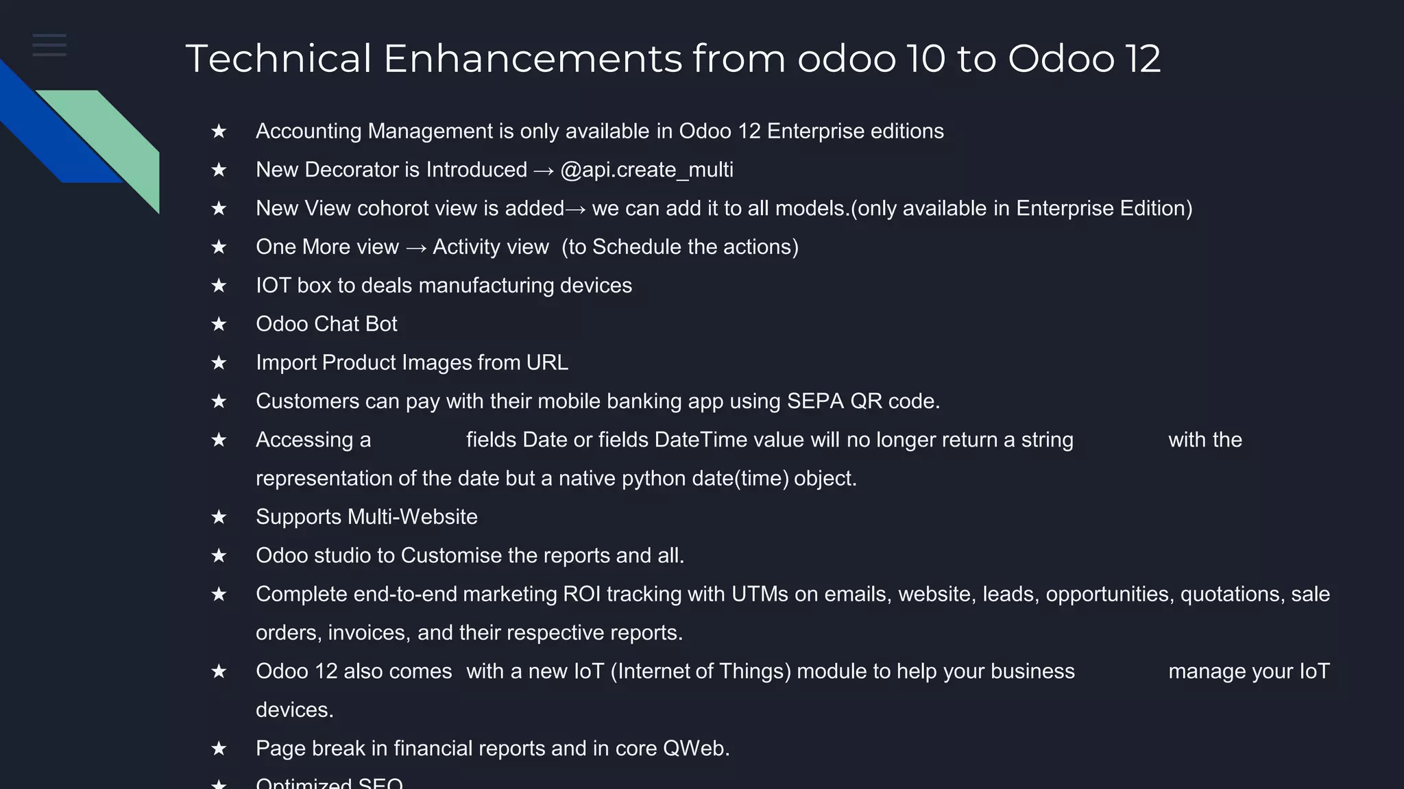 Technical Enhancements from odoo 10 to Odoo 12
★ Accounting Management is only available in Odoo 12 Enterprise editions
★ New Decorator is Introduced → @api.create_multi
★ New View cohorot view is added→ we can add it to all models.(only available in Enterprise Edition)
★ One More view → Activity view (to Schedule the actions)
★ IOT box to deals manufacturing devices
★ Odoo Chat Bot
★ Import Product Images from URL
★ Customers can pay with their mobile banking app using SEPA QR code.
★ Accessing a fields Date or fields DateTime value will no longer return a string with the
representation of the date but a native python date(time) object.
★ Supports Multi-Website
★ Odoo studio to Customise the reports and all.
★ Complete end-to-end marketing ROI tracking with UTMs on emails, website, leads, opportunities, quotations, sale
orders, invoices, and their respective reports.
★ Odoo 12 also comes with a new IoT (Internet of Things) module to help your business manage your IoT
devices.
★ Page break in financial reports and in core QWeb.
 