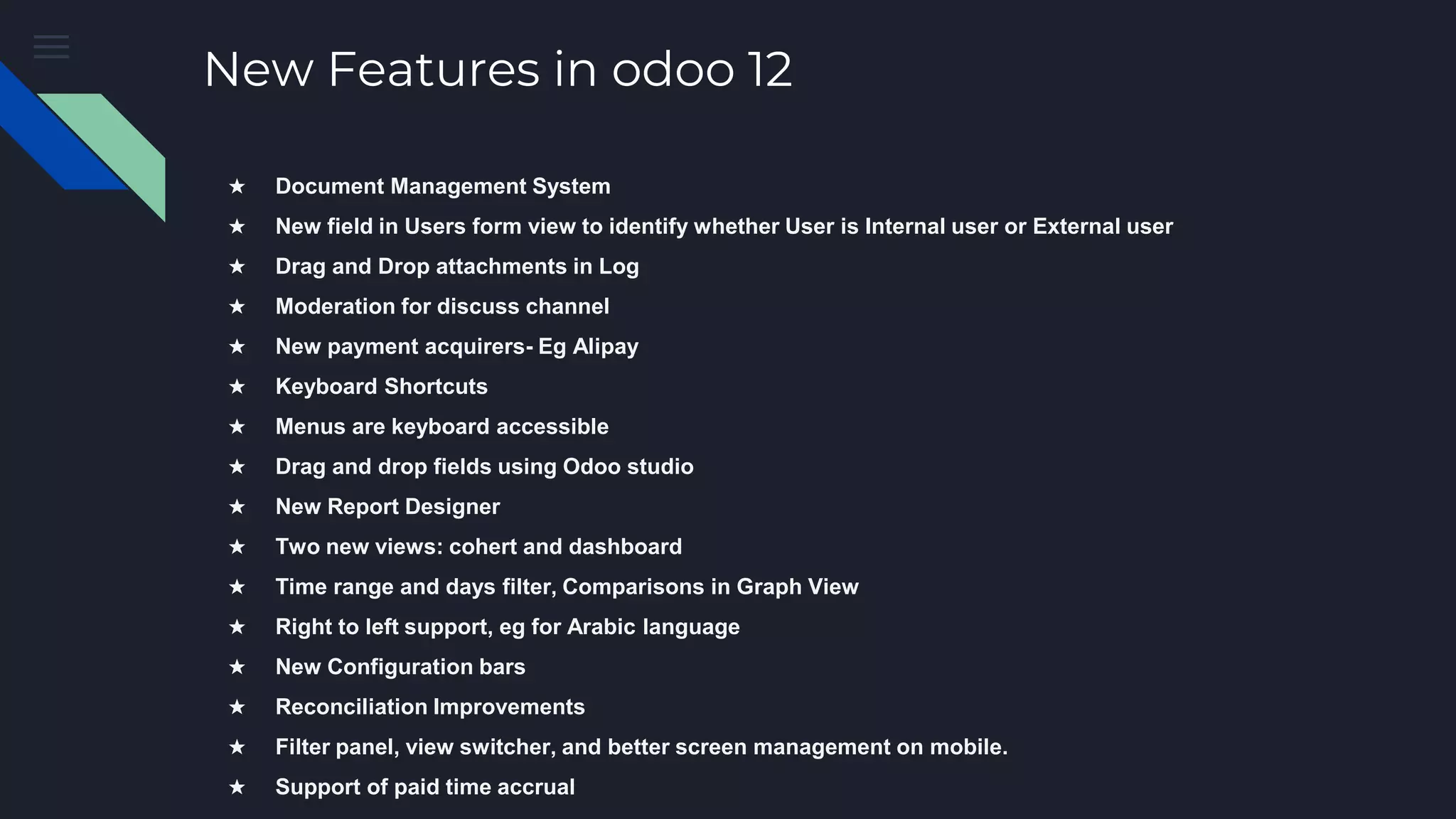 New Features in odoo 12
★ Document Management System
★ New field in Users form view to identify whether User is Internal user or External user
★ Drag and Drop attachments in Log
★ Moderation for discuss channel
★ New payment acquirers- Eg Alipay
★ Keyboard Shortcuts
★ Menus are keyboard accessible
★ Drag and drop fields using Odoo studio
★ New Report Designer
★ Two new views: cohert and dashboard
★ Time range and days filter, Comparisons in Graph View
★ Right to left support, eg for Arabic language
★ New Configuration bars
★ Reconciliation Improvements
★ Filter panel, view switcher, and better screen management on mobile.
★ Support of paid time accrual
 