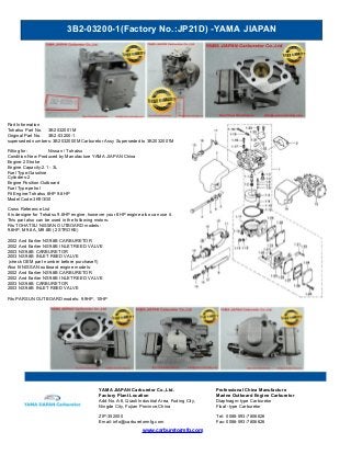 3B2-03200-1(Factory No.:JP21D) -YAMA JIAPAN
www.carburetormfg.com
YAMA JIAPAN Carburetor Co.,Ltd. Professional China Manufacture
Factory Plant Location Marine Outboard Engine Carburetor
Add:No.A-6, Qiaoli Industrial Area, Fuding City,
Ningde City, Fujian Province,China
Diaphragm-type Carburetor
Float -type Carburetor
ZIP:352000 Tel: 0086-593-7806626
Email: info@carburetormfg.com Fax: 0086-593-7806626
Part Information
Tohatsu Part No. 3B2032001M
Original Part No. 3B2-03200-1
superseded numbers: 3B2032000M Carburetor Assy Superseded to 3B2032001M
Fitting for: Nissan / Tohatsu
Condition:New Produced by Manufacture YAMA JIAPAN China
Engine:2 Stroke
Engine Capacity:2.1 - 3L
Fuel Type:Gasoline
Cylinders:2
Engine Position:Outboard
Fuel Type:petrol
Fit Engine:Tohatsu 8HP 9.8HP
Model Code:3K9/3G0
Cross Reference List
It is designe for Tohatsu 9.8HP engine, however your 8HP engine also can use it.
This part also can be used in the following motors:
Fits TOHATSU NISSAN OUTBOARD models:
9.8HP, M9.8A, M9.8B (2 STROKE)
2002 And Earlier NS9.8B CARBURETOR
2002 And Earlier NS9.8B INLET REED VALVE
2003 NS9.8B CARBURETOR
2003 NS9.8B INLET REED VALVE
(check OEM part number before purchase!!)
Also fit NISSAN outboard engine models:
2002 And Earlier NS9.8B CARBURETOR
2002 And Earlier NS9.8B INLET REED VALVE
2003 NS9.8B CARBURETOR
2003 NS9.8B INLET REED VALVE
Fits PARSUN OUTBOARD models: 9.9HP, 10HP
 