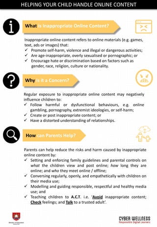 HELPING YOUR CHILD HANDLE ONLINE CONTENT
Regular exposure to inappropriate online content may negatively
influence children to:
 Follow harmful or dysfunctional behaviours, e.g. online
gambling, pornography, extremist ideologies, or self-harm;
 Create or post inappropriate content; or
 Have a distorted understanding of relationships.
Parents can help reduce the risks and harm caused by inappropriate
online content by:
 Setting and enforcing family guidelines and parental controls on
what the children view and post online; how long they are
online; and who they meet online / offline;
 Conversing regularly, openly, and empathetically with children on
their media use;
 Modelling and guiding responsible, respectful and healthy media
use; and
 Teaching children to A.C.T. i.e. ‘Avoid inappropriate content;
Check feelings; and Talk to a trusted adult’.
What is Inappropriate Online Content?
Why is it a Concern?
Inappropriate online content refers to online materials (e.g. games,
text, ads or images) that:
 Promote self-harm, violence and illegal or dangerous activities;
 Are age-inappropriate, overly sexualised or pornographic; or
 Encourage hate or discrimination based on factors such as
gender, race, religion, culture or nationality.
How can Parents Help?
 