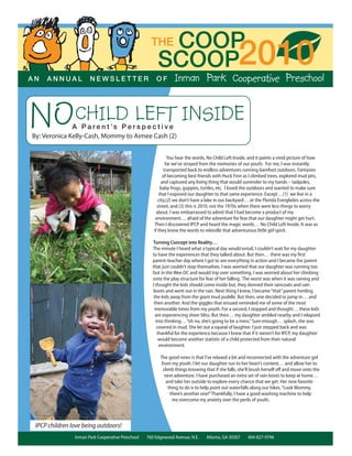 COOPTHE
SCOOP2010A N A N N U A L N E W S L E T T E R O F
NOCHILD LEFT INSIDEA P a r e n t ’s P e r s p e c t i v e
By: Veronica Kelly-Cash, Mommy to Aimee Cash (2)
Inman Park Cooperative Preschool 760 Edgewood Avenue, N.E. Atlanta, GA 30307 404-827-9796
You hear the words, No Child Left Inside, and it paints a vivid picture of how
far we’ve strayed from the memories of our youth. For me, I was instantly
transported back to endless adventures running barefoot outdoors. Fantasies
of becoming best friends with Huck Finn as I climbed trees, explored mud pits,
and captured any living thing that would surrender to my hands – tadpoles,
baby frogs, guppies, turtles, etc. I loved the outdoors and wanted to make sure
that I exposed our daughter to that same experience. Except…(1) we live in a
city,(2) we don’t have a lake in our backyard… or the Florida Everglades across the
street, and (3) this is 2010, not the 1970s when there were less things to worry
about. I was embarrassed to admit that I had become a product of my
environment… afraid of the adventure for fear that our daughter might get hurt.
Then I discovered IPCP and heard the magic words… No Child Left Inside. It was as
if they knew the words to rekindle that adventurous little girl spirit.
Turning Concept into Reality…
The minute I heard what a typical day would entail, I couldn’t wait for my daughter
to have the experiences that they talked about. But then… there was my ﬁrst
parent-teacher day where I got to see everything in action and I became the parent
that just couldn’t stop themselves. I was worried that our daughter was running too
fast in the Wee OC and would trip over something. I was worried about her climbing
onto the play structure for fear of her falling. The worst was when it was raining and
I thought the kids should come inside but, they donned their raincoats and rain
boots and went out in the rain. Next thing I knew, I became“that”parent herding
the kids away from the giant mud puddle. But then, one decided to jump in… and
then another. And the giggles that ensued reminded me of some of the most
memorable times from my youth. For a second, I stopped and thought… these kids
are experiencing sheer bliss. But then… my daughter ambled nearby and I relapsed
into thinking…“oh no, she’s going to be a mess.”Sure enough… splash, she was
covered in mud. She let out a squeal of laughter. I just stepped back and was
thankful for the experience because I knew that if it weren’t for IPCP, my daughter
would become another statistic of a child protected from their natural
environment.
The good news is that I’ve relaxed a bit and reconnected with the adventure girl
from my youth. I let our daughter run to her heart’s content… and allow her to
climb things knowing that if she falls, she’ll brush herself oﬀ and move onto the
next adventure. I have purchased an extra set of rain boots to keep at home…
and take her outside to explore every chance that we get. Her new favorite
thing to do is to help point out waterfalls along our hikes.“Look Mommy,
there’s another one!”Thankfully, I have a good washing machine to help
me overcome my anxiety over the perils of youth.
IPCP children love being outdoors!
 