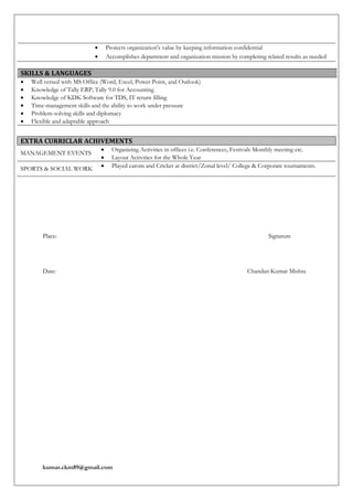 kumar.ckm89@gmail.com
SKILLS & LANGUAGES
 Well versed with MS Office (Word, Excel, Power Point, and Outlook)
 Knowledge of Tally ERP, Tally 9.0 for Accounting
 Knowledge of KDK Software for TDS, IT return filling
 Time-management skills and the ability to work under pressure
 Problem-solving skills and diplomacy
 Flexible and adaptable approach
Place: Signature
Date: Chandan Kumar Mishra
 Protects organization's value by keeping information confidential
 Accomplishes department and organization mission by completing related results as needed
EXTRA CURRICLAR ACHIVEMENTS
MANAGEMENT EVENTS
 Organizing Activities in offices i.e. Conferences, Festivals Monthly meeting etc.
 Layout Activities for the Whole Year
SPORTS & SOCIAL WORK  Played carom and Cricket at district/Zonal level/ College & Corporate tournaments.
 