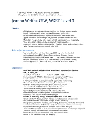 5431 Village Park DR SE Apt. #3026 Bellevue, WA 98682
Office phone: 425-223-5141 Mobile: jweltha@hotmail.com
Jeanna Weltha CSW, WSET Level 3
Profile
Ability to grasp new ideas and integrate them into desired results. Able to
Handle challenges with proven history of increased productivity.
Establish genuine rapport with prospects and clients. Self-starter, who
Applies individual initiative to get the job done. Skilled staff educator and
Motivator. Top-producing sales expert with 25 years’ experience in specialty
Wine sales. Work independently, successfully meeting quotas.
Empathetic listener and persuasive speaker. Excellent liaison and troubleshooting
Skills. Clear and consistent communication skills.
Selected Achievements
Top wines Sales Rep, Mt. Hood Beverage 2002, Top sales Rep. Kendall
Jackson Wine Estates 2002, Oregon Representative @ Brown Forman
International Food and Wine Center 2004, 1st
place award for Wine Consultant
Certified Specialist of Wine 2007, #1 POD Growth US On Premise 2012 CBI,
WSET Certified Level 3 Advanced, 2014 passed with Distinction & Merit
Experience
Field Sales Manager WA ON Premise & Northwest Region Luxury Specialist
WA, OR, ID, AK, MT
Constellation Brands Inc September 2009 – 2016
Lead Meetings with YMC Sales & Management, assess progress of FY plans,
Provide solutions, action steps to achieve goals. Meet with Sales teams
In NW Region Monthly reviewing execution & opportunities implementing
CBI tools, information & materials on a weekly & monthly basis.
Conduct in market wine presentations, Blitz’s, crew drives, surveys
and account visits in all OR territories. Downstate 3x per year
Provide weekly & monthly updates on goal to stay on track.
Coordinate & prepare for all Winemaker & AOW educator visits.
Conduct monthly TBR YMC Management, Management of Allocations
Inventory, & Sales of Luxury Portfolio for NW Region.
Director of Marketing Young’s Wine Group May 2008 –Sept 2009
Consult with the VP of sales, suppliers and sales teams to maximize sales execution.
First point of contact for supplier’s for Young’s Columbia Distributing.
Manage pricing, new items, inventory, sales meetings, trade shows, winemaker dinners and
events, wine promotions, staff education both with sales representatives and customers.
Development of monthly brand focus, calendars, brand channel strategies.
Prepare and deliver reports to VP in advance of all supplier reviews and meetings, recaps and
follow up. Manage and communicate allocated and seasonal items.
Coordinate, schedule and implement all work with’s for sales teams
Reports to Vice President of Sales and Marketing.
 