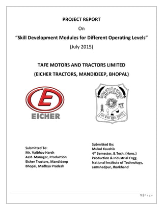 1 | P a g e
PROJECT REPORT
On
“Skill Development Modules for Different Operating Levels”
(July 2015)
TAFE MOTORS AND TRACTORS LIMITED
(EICHER TRACTORS, MANDIDEEP, BHOPAL)
Submitted To:
Mr. Vaibhav Harsh
Asst. Manager, Production
Eicher Tractors, Mandideep
Bhopal, Madhya Pradesh
Submitted By:
Mukul Kaushik
4th
Semester, B.Tech. (Hons.)
Production & Industrial Engg.
National Institute of Technology,
Jamshedpur, Jharkhand
 