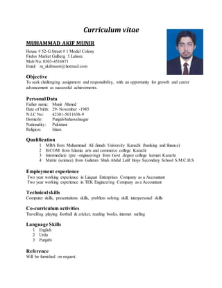 Curriculum vitae
MUHAMMAD AKIF MUNIR
House # 52-G Street # 1 Model Colony
Firdos Market Gulberg 3 Lahore.
Mob No: 0303-4516871
Email m_akifmunir@hotmail.com
Objective
To seek challenging assignment and responsibility, with an opportunity for growth and career
advancement as successful achievements.
PersonalData
Father name: Munir Ahmed
Date of birth: 29- November -1985
N.I.C No: 42301-5011638-9
Domicile: Punjab/bahawalnagar
Nationality: Pakistani
Religion: Islam
Qualification
1 MBA from Muhammad Ali Jinnah University Karachi (banking and finance)
2 B.COM from Islamia arts and commerce college Karachi
3 Intermediate (pre –engineering) from Govt .degree college kemari Karachi
4 Matric (science) from Gulistan Shah Abdul Latif Boys Secondary School S.M.C.H.S
Employment experience
Two year working experience in Liaquat Enterprises Company as a Accountant
Two year working experience in TEK Engineering Company as a Accountant
Technicalskills
Computer skills, presentations skills, problem solving skill, interpersonal skills
Co-curriculum activities
Travelling playing football & cricket, reading books, internet surfing
Language Skills
1 English
2 Urdu
3 Punjabi
Reference
Will be furnished on request.
 