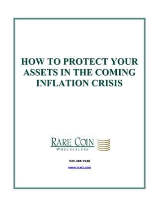 HOW TO PROTECT YOUR
     ASSETS IN THE COMING
       INFLATION CRISIS




                              949-488-9530

                             www.rcw1.com




949-488-9530   © 2009 Rare Coin Wholesalers, All Rights Reserved   Page 0 of 8
 