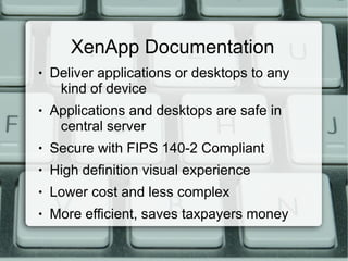 XenApp Documentation
● Deliver applications or desktops to any
kind of device
● Applications and desktops are safe in
central server
● Secure with FIPS 140-2 Compliant
● High definition visual experience
● Lower cost and less complex
● More efficient, saves taxpayers money
 