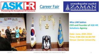 Career Fair
6/9/2016 Compiled by: Miss LIM Soklen, CEO of ASK HR Solutions Agency 1
Miss LIM Soklen
CEO and Founder of ASK HR
Solutions Agency
Date: June, 03th 2016
Time: 9:00 AM-16:00 PM
Venue: Zaman University
 