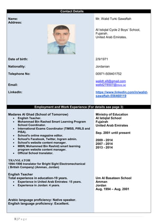 1 | P a g e
Contact Details
Name: Mr. Walid Turki Sawaftah
Address:
Al Istiqlal Cycle 2 Boys’ School,
Fujairah.
United Arab Emirates.
Date of birth:
Nationality:
Telephone No:
2/9/1971
Jordanian
00971-509401752
Email:
LinkedIn:
walidt.s8@gmail.com
walid278507@moe.ae
https://www.linkedin.com/in/walid-
sawaftah-556468119
Employment and Work Experience (For details see page 3)
Madares Al Ghad (School of Tomorrow)
 English Teacher.
 Mohammad Bin Rashed Smart Learning Program
School Coordinator.
 International Exams Coordinator (TIMSS, PIRLS and
PISA).
 School's online magazine editor.
 School's Facebook, Twitter, Ingram admin.
 School's website content manager.
 MBR( Mohammed Bin Rashid) smart learning
program website content manager.
 Official School translator.
TRANSLATOR
1994-1996 translator for Bright Sight Electromechanical
( British Company) (Amman, Jordan)
English Teacher
Ministry of Education
Al Istiqlal School
Fujairah
United Arab Emirates
Sep. 2001 until present
2009 - 2014
2007 - 2014
2013 - 2014
Total experience in education-19 years.
 Experience in United Arab Emirates: 15 years.
 Experience in Jordan: 4 years.
Arabic language proficiency: Native speaker.
English language proficiency: Excellent.
Um Al Basateen School
Amman
Jordan
Aug. 1994 – Aug. 2001
 