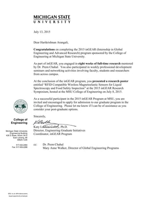    
 
College of
Engineering
Michigan State University
Engineering Building
428 S Shaw, Room 3410
East Lansing, MI
48824-1226
517-432-2464
Fax: 517-355-2288
July 13, 2015
Dear Harikrishnan Arangali,
Congratulations on completing the 2015 inGEAR (Internship in Global
Engineering and Advanced Research) program sponsored by the College of
Engineering at Michigan State University.
As part of inGEAR, you engaged in eight weeks of full-time research mentored
by Dr. Prem Chahal. You also participated in weekly professional development
seminars and networking activities involving faculty, students and researchers
from across campus.
At the conclusion of the inGEAR program, you presented a research poster
entitled “RFID Compatible Wireless Magnetoelastic Sensors for Liquid
Spectroscopy and Food Safety Inspection” at the 2015 inGEAR Research
Symposium, hosted at the MSU College of Engineering on July 8, 2015.
As a successful participant in the 2015 inGEAR Program at MSU, you are
invited and encouraged to apply for admission to our graduate program in the
College of Engineering. Please let me know if I can be of assistance as you
consider your post-graduate options.
Sincerely,
Katy Luchini Colbry, Ph.D.
Director, Engineering Graduate Initiatives
Coordinator, inGEAR Program
cc: Dr. Prem Chahal
Mary Anne Walker, Director of Global Engineering Programs
 