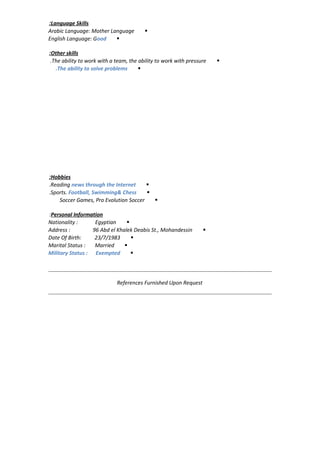 Language Skills:
Arabic Language: Mother Language
English Language: Good
Other skills:
The ability to work with a team, the ability to work with pressure.
The ability to solve problems.
Hobbies:
Reading news through the Internet.
Sports. Football, Swimming& Chess.
Soccer Games, Pro Evolution Soccer
Personal Information:
Nationality : Egyptian
Address : 96 Abd el Khalek Deabis St., Mohandessin
Date Of Birth: 23/7/1983
Marital Status : Married
Military Status : Exempted
References Furnished Upon Request
 