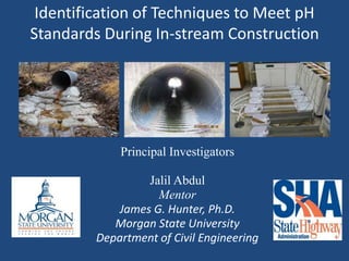 Identification of Techniques to Meet pH
Standards During In-stream Construction
Principal Investigators
Jalil Abdul
Mentor
James G. Hunter, Ph.D.
Morgan State University
Department of Civil Engineering
 