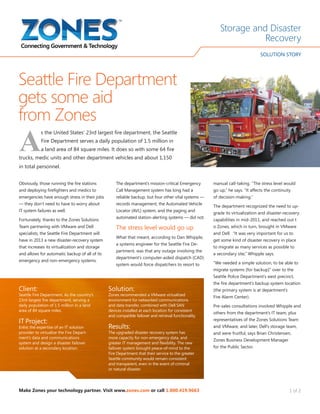 1 of 2
A
s the United States’ 23rd largest fire department, the Seattle
Fire Department serves a daily population of 1.5 million in
a land area of 84 square miles. It does so with some 64 fire
trucks, medic units and other department vehicles and about 1,150
in total personnel.
Obviously, those running the fire stations
and deploying firefighters and medics to
emergencies have enough stress in their jobs
— they don’t need to have to worry about
IT system failures as well.
Fortunately, thanks to the Zones Solutions
Team partnering with VMware and Dell
specialists, the Seattle Fire Department will
have in 2013 a new disaster-recovery system
that increases its virtualization and storage
and allows for automatic backup of all of its
emergency and non-emergency systems.
The department’s mission-critical Emergency
Call Management system has long had a
reliable backup, but four other vital systems —
records management, the Automated Vehicle
Locator (AVL) system, and the paging and
automated station-alerting systems — did not.
The stress level would go up
What that meant, according to Dan Whipple,
a systems engineer for the Seattle Fire De-
partment, was that any outage involving the
department’s computer-aided dispatch (CAD)
system would force dispatchers to resort to
Seattle Fire Department
gets some aid
from Zones
manual call-taking. “The stress level would
go up,” he says. “It affects the continuity
of decision-making.”
The department recognized the need to up-
grade its virtualization and disaster-recovery
capabilities in mid-2011, and reached out t
o Zones, which in turn, brought in VMware
and Dell. “It was very important for us to
get some kind of disaster recovery in place
to migrate as many services as possible to
a secondary site,” Whipple says.
“We needed a simple solution, to be able to
migrate systems [for backup]” over to the
Seattle Police Department’s west precinct,
the fire department’s backup system location
(the primary system is at department’s
Fire Alarm Center).
Pre-sales consultations involved Whipple and
others from the department’s IT team, plus
representatives of the Zones Solutions Team
and VMware, and later, Dell’s storage team,
and were fruitful, says Brian Christensen,
Zones Business Development Manager
for the Public Sector.
Storage and Disaster
Recovery
SOLUTION STORY
Make Zones your technology partner. Visit www.zones.com or call 1.800.419.9663
Client:
Seattle Fire Department. As the country’s
23rd-largest fire department, serving a
daily population of 1.5 million in a land
area of 84 square miles.
IT Project:
Enlist the expertise of an IT solution
provider to virtualize the Fire Depart-
ment’s data and communications
system and design a disaster failover
solution at a secondary location.
Solution:
Zones recommended a VMware virtualized
environment for networked communications
and data transfer, combined with Dell SAN
devices installed at each location for consistent
and compatible failover and retrieval functionality.
Results:
The upgraded disaster recovery system has
more capacity for non-emergency data, and
greater IT management and flexibility. The new
failover system brought peace-of-mind to the
Fire Department that their service to the greater
Seattle community would remain consistent
and transparent, even in the event of criminal
or natural disaster.
 