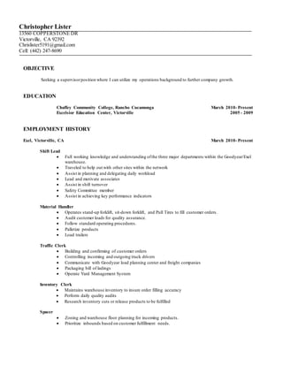 Christopher Lister
13560 COPPERSTONE DR
Victorville, CA 92392
Chrislister5191@gmail.com
Cell: (442) 247-8690
OBJECTIVE
Seeking a supervisorposition where I can utilize my operations background to further company growth.
EDUCATION
Chaffey Community College, Rancho Cucamonga March 2010- Present
Excelsior Education Center, Victorville 2005 - 2009
EMPLOYMENT HISTORY
Exel, Victorville, CA March 2010- Present
Shift Lead
 Full working knowledge and understanding ofthe three major departments within the Goodyear/Exel
warehouse.
 Traveled to help out with other sites within the network
 Assist in planning and delegating daily workload
 Lead and motivate associates
 Assist in shift turnover
 Safety Committee member
 Assist in achieving key performance indicators
Material Handler
 Operates stand-up forklift, sit-down forklift, and Pull Tires to fill customer orders.
 Audit customer loads for quality assurance.
 Follow standard operating procedures.
 Palletize products
 Load trailers
Traffic Clerk
 Building and confirming of customer orders
 Controlling incoming and outgoing truck drivers
 Communicate with Goodyear load planning center and freight companies
 Packaging bill of ladings
 Operate Yard Management System
Inventory Clerk
 Maintains warehouse inventory to insure order filling accuracy
 Perform daily quality audits
 Research inventory cuts or release products to be fulfilled
Spacer
 Zoning and warehouse floor planning for incoming products.
 Prioritize inbounds based on customer fulfillment needs.
 