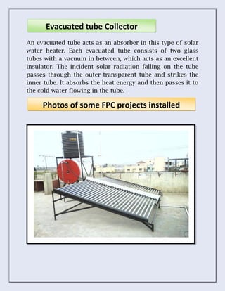 An evacuated tube acts as an absorber in this type of solar
water heater. Each evacuated tube consists of two glass
tubes with a vacuum in between, which acts as an excellent
insulator. The incident solar radiation falling on the tube
passes through the outer transparent tube and strikes the
inner tube. It absorbs the heat energy and then passes it to
the cold water flowing in the tube.
Evacuated tube Collector
Photos of some FPC projects installed
 