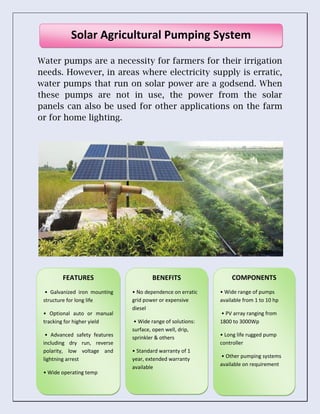 Water pumps are a necessity for farmers for their irrigation
needs. However, in areas where electricity supply is erratic,
water pumps that run on solar power are a godsend. When
these pumps are not in use, the power from the solar
panels can also be used for other applications on the farm
or for home lighting.
Solar Agricultural Pumping System
FEATURES
• Galvanized iron mounting
structure for long life
• Optional auto or manual
tracking for higher yield
• Advanced safety features
including dry run, reverse
polarity, low voltage and
lightning arrest
• Wide operating temp
COMPONENTS
• Wide range of pumps
available from 1 to 10 hp
• PV array ranging from
1800 to 3000Wp
• Long life rugged pump
controller
• Other pumping systems
available on requirement
BENEFITS
• No dependence on erratic
grid power or expensive
diesel
• Wide range of solutions:
surface, open well, drip,
sprinkler & others
• Standard warranty of 1
year, extended warranty
available
 