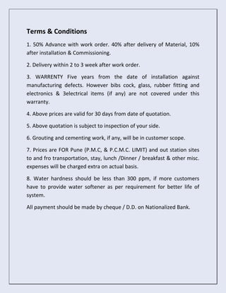 Terms & Conditions
1. 50% Advance with work order. 40% after delivery of Material, 10%
after installation & Commissioning.
2. Delivery within 2 to 3 week after work order.
3. WARRENTY Five years from the date of installation against
manufacturing defects. However bibs cock, glass, rubber fitting and
electronics & 3electrical items (if any) are not covered under this
warranty.
4. Above prices are valid for 30 days from date of quotation.
5. Above quotation is subject to inspection of your side.
6. Grouting and cementing work, if any, will be in customer scope.
7. Prices are FOR Pune (P.M.C, & P.C.M.C. LIMIT) and out station sites
to and fro transportation, stay, lunch /Dinner / breakfast & other misc.
expenses will be charged extra on actual basis.
8. Water hardness should be less than 300 ppm, if more customers
have to provide water softener as per requirement for better life of
system.
All payment should be made by cheque / D.D. on Nationalized Bank.
 