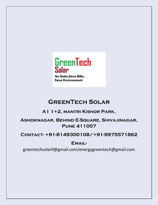 GreenTech Solar
A1 1+2, mantri Kishor Park,
Ashoknagar, Behind E-Square, Shivajinagar,
Pune 411007
Contact- +91-8149300108/+91-9975571862
Email-
greentechsolar9@gmail.com/energygreentech@gmail.com
 