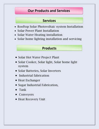  Rooftop Solar Photovoltaic system Installation
 Solar Power Plant Installation
 Solar Water Heating installation
 Solar home lighting installation and servicing
 Solar Hot Water Project Plant
 Solar Cooker, Solar light, Solar home light
system
 Solar Batteries, Solar Inverters
 Industrial fabrication
 Heat Exchanger
 Sugar Industrial Fabrication,
 Tank
 Conveyers
 Heat Recovery Unit
Our Products and Services
Services
Products
 