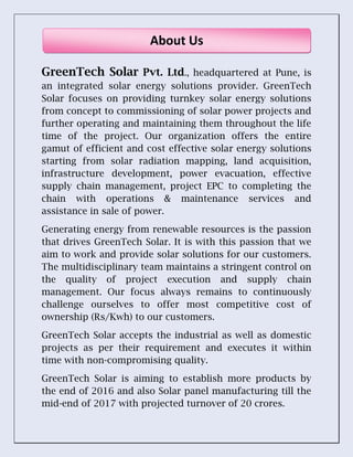 GreenTech Solar Pvt. Ltd., headquartered at Pune, is
an integrated solar energy solutions provider. GreenTech
Solar focuses on providing turnkey solar energy solutions
from concept to commissioning of solar power projects and
further operating and maintaining them throughout the life
time of the project. Our organization offers the entire
gamut of efficient and cost effective solar energy solutions
starting from solar radiation mapping, land acquisition,
infrastructure development, power evacuation, effective
supply chain management, project EPC to completing the
chain with operations & maintenance services and
assistance in sale of power.
Generating energy from renewable resources is the passion
that drives GreenTech Solar. It is with this passion that we
aim to work and provide solar solutions for our customers.
The multidisciplinary team maintains a stringent control on
the quality of project execution and supply chain
management. Our focus always remains to continuously
challenge ourselves to offer most competitive cost of
ownership (Rs/Kwh) to our customers.
GreenTech Solar accepts the industrial as well as domestic
projects as per their requirement and executes it within
time with non-compromising quality.
GreenTech Solar is aiming to establish more products by
the end of 2016 and also Solar panel manufacturing till the
mid-end of 2017 with projected turnover of 20 crores.
About Us
 