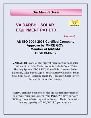 VAIDARBHI SOLAR
EQUIPMENT PVT LTD.
(Since 1997)
AN ISO 9001-2008 Certified Company
Approve by MNRE GOV.
Member of MASMA
CRISIL RATINGS
VAIDARBHI is one of the biggest manufacturers of solar
equipment in India. Their products include Solar Water
Heating System (ETC & FPC) Home light Systems, Solar
Lanterns, Solar Street Lights, Solar Battery Chargers, Solar
Cool Cap, Solar Hoarding Light, PVT package, Solar Power
Pack with the several ranges.
VAIDARBHI has been one of the oldest manufacturers of
solar water heating System from Pune. We have our own
6000 sq.ft manufacturing unit at Nanded Phata, Pune with
having capacity of 3,00,000 LPD per annuam.
Our Manufacturer
 