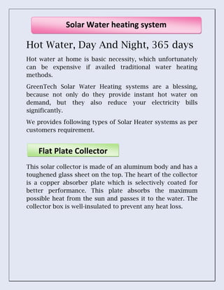 Hot Water, Day And Night, 365 days
Hot water at home is basic necessity, which unfortunately
can be expensive if availed traditional water heating
methods.
GreenTech Solar Water Heating systems are a blessing,
because not only do they provide instant hot water on
demand, but they also reduce your electricity bills
significantly.
We provides following types of Solar Heater systems as per
customers requirement.
This solar collector is made of an aluminum body and has a
toughened glass sheet on the top. The heart of the collector
is a copper absorber plate which is selectively coated for
better performance. This plate absorbs the maximum
possible heat from the sun and passes it to the water. The
collector box is well-insulated to prevent any heat loss.
Solar Water heating system
Flat Plate Collector
 