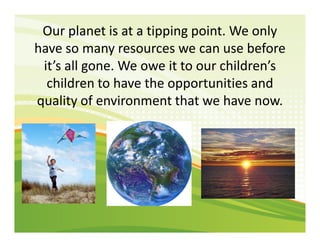 Our planet is at a tipping point. We only
have so many resources we can use before
it’s all gone. We owe it to our childre...