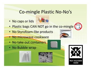 Co-mingle Plastic No-No’s
• No caps or lids
• Plastic bags CAN NOT go in the co-mingle
• No Styrofoam-like products
• No m...