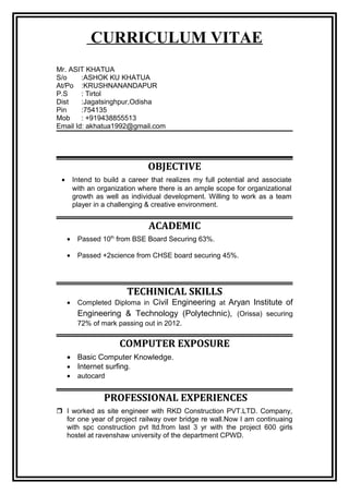 CURRICULUM VITAE
Mr. ASIT KHATUA
S/o :ASHOK KU KHATUA
At/Po :KRUSHNANANDAPUR
P.S : Tirtol
Dist :Jagatsinghpur,Odisha
Pin :754135
Mob : +919438855513
Email Id: akhatua1992@gmail.com
OBJECTIVE
• Intend to build a career that realizes my full potential and associate
with an organization where there is an ample scope for organizational
growth as well as individual development. Willing to work as a team
player in a challenging & creative environment.
ACADEMIC
• Passed 10th
from BSE Board Securing 63%.
• Passed +2science from CHSE board securing 45%.
TECHINICAL SKILLS
• Completed Diploma in Civil Engineering at Aryan Institute of
Engineering & Technology (Polytechnic), (Orissa) securing
72% of mark passing out in 2012.
COMPUTER EXPOSURE
• Basic Computer Knowledge.
• Internet surfing.
• autocard
PROFESSIONAL EXPERIENCES
 I worked as site engineer with RKD Construction PVT.LTD. Company,
for one year of project railway over bridge re wall.Now I am continuaing
with spc construction pvt ltd.from last 3 yr with the project 600 girls
hostel at ravenshaw university of the department CPWD.
 