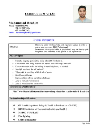 Page 1 of 4
CURRICULUM VITAE
Muhammad Ibrahim
Mob :- +971558716998,
+92 345 948 7326,
+92 310 509 7267.
Email: ibrahimasghar87@gmail.com
5 YEAR EXPERIENCE
Objective:
Effectively utilize the knowledge and experience gained in order to
emerge as a competent HSE Professional.
Demonstrate the acquired skills in professional way and thereby gain
recognition and contribute to the growth of the organization
My Strengths
 Friendly, outgoing personality, easily adjustable to situations.
 Keen learner with ability to learn and imbibe new knowledge with ease.
 Keen to learn new skills and willing to work long hours, as required
 Sets high standards for self and staff
 Takes pride in providing a high level of service
 Good Sense of humor
 Enjoy problem solving and taking challenges
 Able to work on own initiative.
 Able to produce results on my own.
EducationalQualification:
Plus Two –Boardof intermediate secondaryeducation – Abbottabad Pakistan
ProfessionalQualification:
 OSHA (Occupational Safety & Health Administration -30 HRS)
 IOSH( Institution of Occupational safety and health )
 MEDIC FIRSTAID
 Fire fighting
 ScaffoldInspector
 