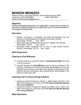 BENSON MENEZES
Address: B-1001, Asha Nagar Phase-2, Mulund West, Mumbai 40080
Contact No: 0091-9819050242 DOB: 02/09/1986
Email Id: bensonmenezes@gmail.com
Objective:
Seeking challenging assignments in an organization of repute which provides meSeeking challenging assignments in an organization of repute which provides me
avenues for professional learning and makes good use of my technical skills andavenues for professional learning and makes good use of my technical skills and
encourages individual growthencourages individual growth
Education:
 Bachelor of Science in Hospitality and Hotel Administration from the
Institute of Hotel Management & Catering Technology, Mumbai.
(Percentage : 64.08% Year : 2007)
 Higher Secondary Certificate from St. Xavier’s College, Fort, Mumbai.
(Percentage : 80.00% Year : 2004)
 Secondary School Certificate from St. Pius X High School, Mulund,
Mumbai (Percentage : 88.13% Year : 2002)
Work Experience:
Catering to Club Millesime
 Currently working as a Chef De Partie at Sofitel Mumbai BKC from April
4, 2012 to present .
 Currently Handling the Club Millesime which is only for members of the
club floor. Comprises of 70 rooms and looking after Breakfast ,Hi-Tea, and
Cocktail hours including an Ala carte menu and also a wide spread on the
buffet for all three meal periods. Also overlooking the Garde Manger in the
absence of their Sous chef .
Catering to 24*7 In Room Dining & Butlers
 Worked as Chef de Partie from October 1, 2009 to March 25,2012 in the
Cold Food Production and Pantry at the ITC Hotel The Maratha Mumbai
The Luxury Collection
 Worked as a Kitchen Trainee from August 18, 2008 to June 4, 2009 in the
Cold Food Production and Pantry at the ITC Hotel The Maratha Mumbai
The Luxury Collection
Meat Fabrication
 