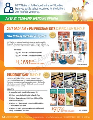 24/7 Dad®
AM + PM Program Kits Curriculum Bundle
InsideOut Dad®
Bundle
AN Easy, year-end spending option!
SKU: 247APB-01
SKU: IODB-01
$
1,09800
$
91700
Includes:
•	 (1) 24/7 Dad®
AM Complete Program Kit
•	 (1) 24/7 Dad®
PM Complete Program Kit
Includes:
•	 1 - InsideOut Dad® Complete Curriculum Kit
•	 1 (25) pk - InsideOut Dad® Guide to Family Ties
•	 1 (50) pk - Staying Involved With Your Children While
Incarcerated Brochure
•	 1 (50) pk - 14 Things Dads in Prison Should Do Before
Or After Release Brochure
•	 1 (50) pk - 20 Ways to Connect with Your Children and
Family After Release Brochure
FATHERSOURCETM
| The Fatherhood Resource Center www.fathersource.org | (240) 912-1263 | (301) 948-6776 fax
NEW National Fatherhood Initiative®
Bundles
help you easily select resources for the fathers
and mothers you serve.
Save $200 by Purchasing Together
SHIPPING INCLUDED
SHIPPING INCLUDED
InsideOut Dad® is the nation’s leading, evidence-based
curriculum developed specifically for incarcerated fathers.
Combined with supporting fatherhood resources, this bundle
helps fathers connect with their children before release, and
prepare for successful reentry.
24/7 Dad® is an evidence-based fatherhood curriculum used by
thousands of organizations across the country to train fathers to be
involved, responsible, and committed - 24 hours a day, 7 days a week.
SAMPLE
NOT FOR DISTRIBUTION
 