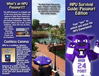 HPU Survival
Guide: Passport
Edition
Your “key” to
unlock and enjoy the
HPU Experience
Cashless Campus
HPU is a cashless campus,
which means
every payment
method is made
through your
HPU Passport.
Check your
Passport
balances just
like you would
check the
balance of a debit card at on
of the two Passport ATM’s on
campus. Whatever is deposited
is put into your general funds
account.
What’s an HPU
Passport??
“At High Point University,
every student recieves and
extraordinary education in
an inspiring environment
with caring people.”
The HPU Passport is probably one
of the most important things you
recieve at HIgh Point University,
after an extraordinary education
and lifelong friendships. Your HPU
Passport allows you to eat, access
buildings, show that you go here,
and many
other things.
Welcome
to the HPU
Family and
Go Panthers!
 