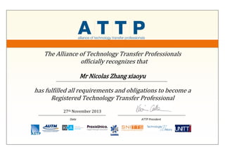 The Alliance of Technology Transfer Professionals
officially recognizes that
Mr Nicolas Zhang xiaoyu
has fulfilled all requirements and obligations to become a
Registered Technology Transfer Professional
27th November 2013
Date ATTP President
 