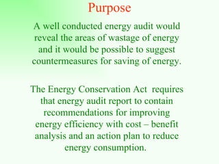 Purpose A well conducted energy audit would reveal the areas of wastage of energy and it would be possible to suggest countermeasures for saving of energy. The Energy Conservation Act  requires that energy audit report to contain recommendations for improving energy efficiency with cost – benefit analysis and an action plan to reduce energy consumption.  