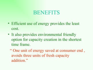 BENEFITS Efficient use of energy provides the least cost.  It also provides environmental friendly option for capacity creation in the shortest time frame. “  One unit of energy saved at consumer end , avoids three units of fresh capacity addition.” 