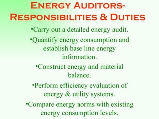 Energy Auditors- Responsibilities & Duties Carry out a detailed energy audit. Quantify energy consumption and establish base line energy information. Construct energy and material balance. Perform efficiency evaluation of energy & utility systems. Compare energy norms with existing energy consumption levels. 