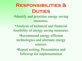 Responsibilities & Duties Identify and prioritise energy saving measures. Analysis of technical and financial feasibility of energy saving measures. Recommend energy efficient technologies and alternate energy sources. Report writing, Presentation and followup for implementation 