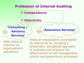 Independence Objectivity ‘ Consulting /  Advisory Services’ ‘ Assurance Services’ Adds Value & improve an organisation’s operations Helps an organisation accomplish its objectives by  bringing a systematic, disciplined approach to evaluate and improve the effectiveness of risk management, control and governance processes Profession of Internal Auditing 