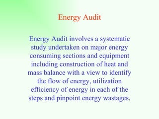Energy Audit Energy Audit involves a systematic study undertaken on major energy consuming sections and equipment including construction of heat and mass balance with a view to identify the flow of energy, utilization efficiency of energy in each of the steps and pinpoint energy wastages . 