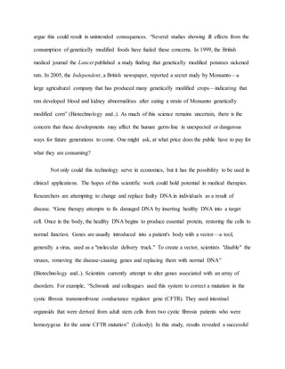argue this could result in unintended consequences. “Several studies showing ill effects from the
consumption of genetically modified foods have fueled these concerns. In 1999, the British
medical journal the Lancet published a study finding that genetically modified potatoes sickened
rats. In 2005, the Independent, a British newspaper, reported a secret study by Monsanto—a
large agricultural company that has produced many genetically modified crops—indicating that
rats developed blood and kidney abnormalities after eating a strain of Monsanto genetically
modified corn” (Biotechnology and..). As much of this science remains uncertain, there is the
concern that these developments may affect the human germ-line in unexpected or dangerous
ways for future generations to come. One might ask, at what price does the public have to pay for
what they are consuming?
Not only could this technology serve in economics, but it has the possibility to be used in
clinical applications. The hopes of this scientific work could hold potential in medical therapies.
Researchers are attempting to change and replace faulty DNA in individuals as a result of
disease. “Gene therapy attempts to fix damaged DNA by inserting healthy DNA into a target
cell. Once in the body, the healthy DNA begins to produce essential protein, restoring the cells to
normal function. Genes are usually introduced into a patient's body with a vector—a tool,
generally a virus, used as a "molecular delivery truck." To create a vector, scientists "disable" the
viruses, removing the disease-causing genes and replacing them with normal DNA”
(Biotechnology and..). Scientists currently attempt to alter genes associated with an array of
disorders. For example, “Schwank and colleagues used this system to correct a mutation in the
cystic fibrosis transmembrane conductance regulator gene (CFTR). They used intestinal
organoids that were derived from adult stem cells from two cystic fibrosis patients who were
homozygous for the same CFTR mutation” (Lokody). In this study, results revealed a successful
 