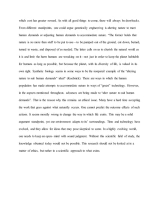 which cost has greater reward. As with all good things to come, there will always be drawbacks.
From different standpoints, one could argue genetically engineering is altering nature to meet
human demands or adjusting human demands to accommodate nature. “The former holds that
nature is no more than stuff to be put to use—to be pumped out of the ground, cut down, burned,
turned to waste, and disposed of as needed. The latter calls on us to cherish the natural world as
it is and limit the harm humans are wreaking on it—not just in order to keep the planet habitable
for humans as long as possible, but because the planet, with its diversity of life, is valued in its
own right. Synthetic biology seems in some ways to be the nonpareil example of the “altering
nature to suit human demands” ideal” (Kaebnick). There are ways in which the human
population has made attempts to accommodate nature in ways of “green” technology. However,
in the aspects mentioned throughout, advances are being made to “alter nature to suit human
demands”. That is the reason why this remains an ethical issue. Many have a hard time accepting
the work that goes against what naturally occurs. One cannot predict the outcome effects of such
actions. It seems morally wrong to change the way in which life exists. This may be a solid
argument standpoint, yet our environment adapts to its’ surroundings. Time and technology have
evolved, and they allow for ideas that may pose skeptical to some. In a highly evolving world,
one needs to keep an open- mind with sound judgment. Without this scientific field of study, the
knowledge obtained today would not be possible. This research should not be looked at in a
matter of ethics, but rather in a scientific approach to what exists.
 