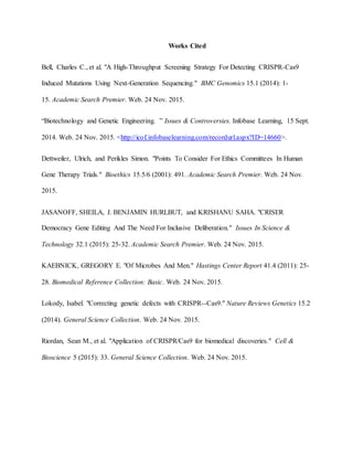 Works Cited
Bell, Charles C., et al. "A High-Throughput Screening Strategy For Detecting CRISPR-Cas9
Induced Mutations Using Next-Generation Sequencing." BMC Genomics 15.1 (2014): 1-
15. Academic Search Premier. Web. 24 Nov. 2015.
“Biotechnology and Genetic Engineering. ” Issues & Controversies. Infobase Learning, 15 Sept.
2014. Web. 24 Nov. 2015. <http://icof.infobaselearning.com/recordurl.aspx?ID=14660>.
Dettweiler, Ulrich, and Perikles Simon. "Points To Consider For Ethics Committees In Human
Gene Therapy Trials." Bioethics 15.5/6 (2001): 491. Academic Search Premier. Web. 24 Nov.
2015.
JASANOFF, SHEILA, J. BENJAMIN HURLBUT, and KRISHANU SAHA. "CRISER
Democracy Gene Editing And The Need For Inclusive Deliberation." Issues In Science &
Technology 32.1 (2015): 25-32. Academic Search Premier. Web. 24 Nov. 2015.
KAEBNICK, GREGORY E. "Of Microbes And Men." Hastings Center Report 41.4 (2011): 25-
28. Biomedical Reference Collection: Basic. Web. 24 Nov. 2015.
Lokody, Isabel. "Correcting genetic defects with CRISPR--Cas9." Nature Reviews Genetics 15.2
(2014). General Science Collection. Web. 24 Nov. 2015.
Riordan, Sean M., et al. "Application of CRISPR/Cas9 for biomedical discoveries." Cell &
Bioscience 5 (2015): 33. General Science Collection. Web. 24 Nov. 2015.
 